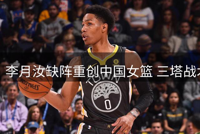李月汝缺阵重创中国女篮 三塔战术遭瓦解